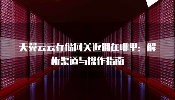 天翼云云存储网关返佣在哪里：解析渠道与操作指南