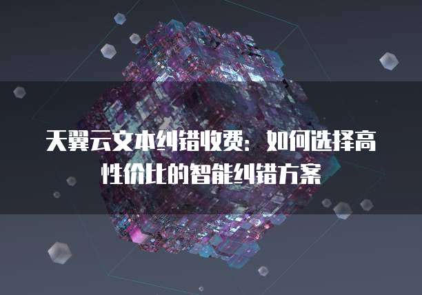 天翼云文本纠错收费:如何选择高性价比的智能纠错方案