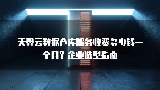 天翼云数据仓库服务收费多少钱一个月?企业选型指南