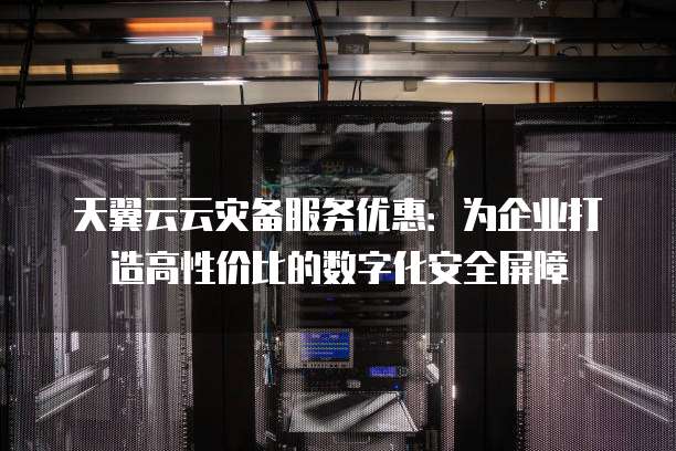 天翼云云灾备服务优惠:为企业打造高性价比的数字化安全屏障