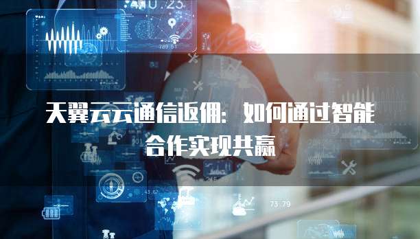 天翼云云通信返佣:如何通过智能合作实现共赢