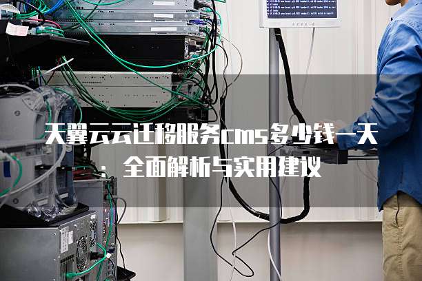 天翼云云迁移服务cms多少钱一天:全面解析与实用建议