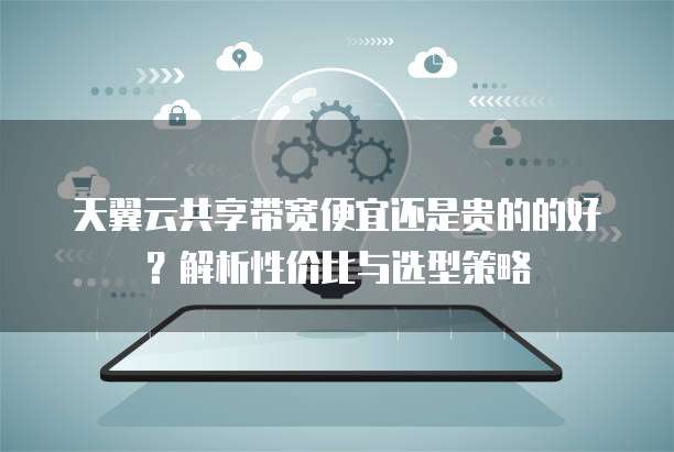 天翼云共享带宽便宜还是贵的的好?解析性价比与选型策略