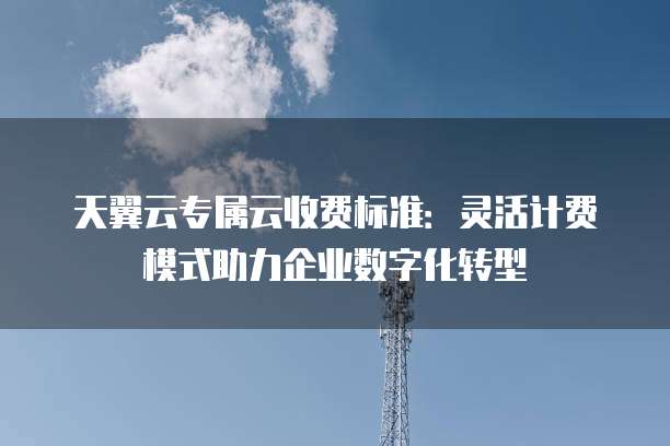 天翼云专属云收费标准：灵活计费模式助力企业数字化转型