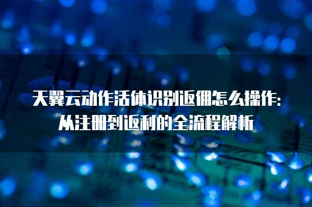 天翼云动作活体识别返佣怎么操作：从注册到返利的全流程解析