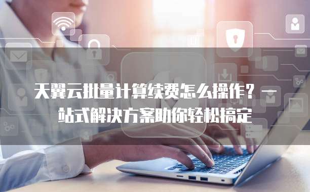 天翼云批量计算续费怎么操作?一站式解决方案助你轻松搞定