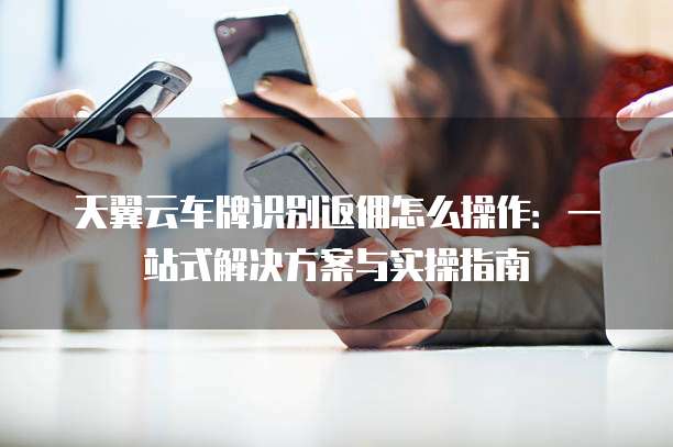天翼云车牌识别返佣怎么操作:一站式解决方案与实操指南