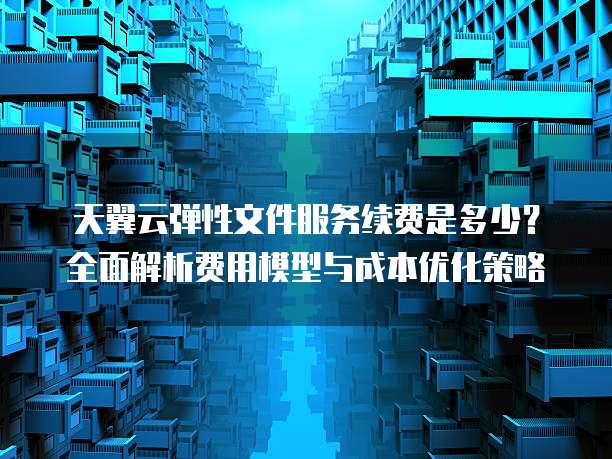 天翼云弹性文件服务续费是多少？全面解析费用模型与成本优化策略