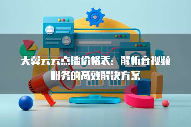 天翼云云点播价格表:解析音视频服务的高效解决方案