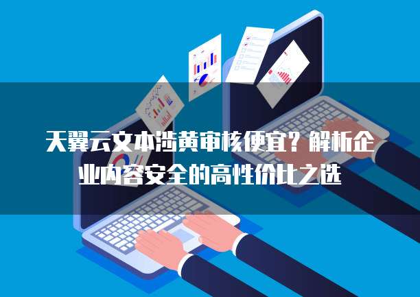 天翼云文本涉黄审核便宜?解析企业内容安全的高性价比之选