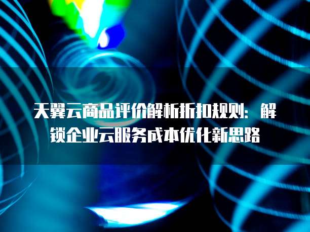 天翼云商品评价解析折扣规则:解锁企业云服务成本优化新思路
