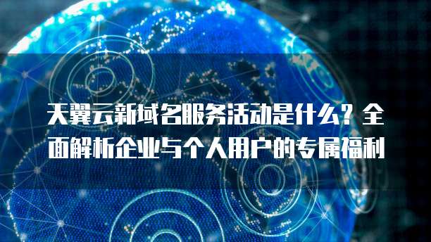 天翼云新域名服务活动是什么?全面解析企业与个人用户的专属福利