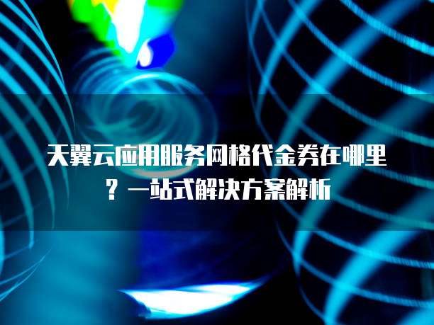 天翼云应用服务网格代金券在哪里?一站式解决方案解析