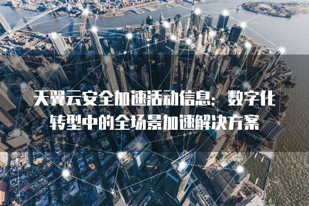 天翼云安全加速活动信息:数字化转型中的全场景加速解决方案