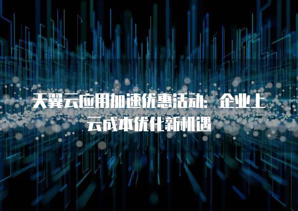 天翼云应用加速优惠活动:企业上云成本优化新机遇