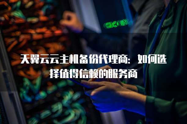 天翼云云主机备份代理商:如何选择值得信赖的服务商