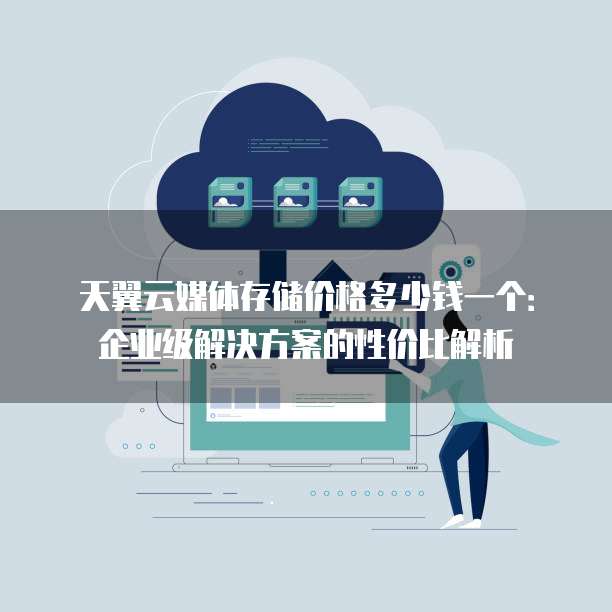 天翼云媒体存储价格多少钱一个:企业级解决方案的性价比解析