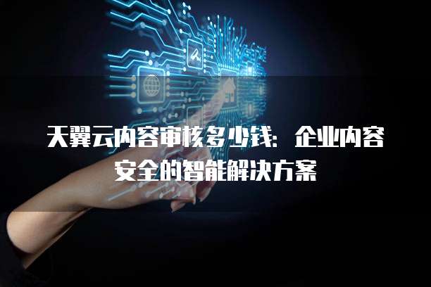 天翼云内容审核多少钱:企业内容安全的智能解决方案