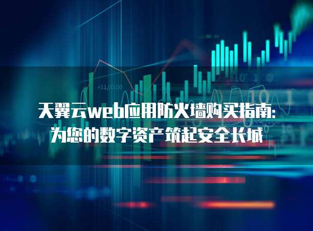 天翼云web应用防火墙购买指南:为您的数字资产筑起安全长城