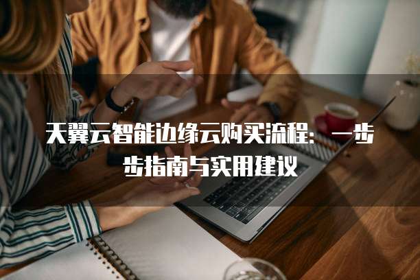 天翼云智能边缘云购买流程:一步步指南与实用建议