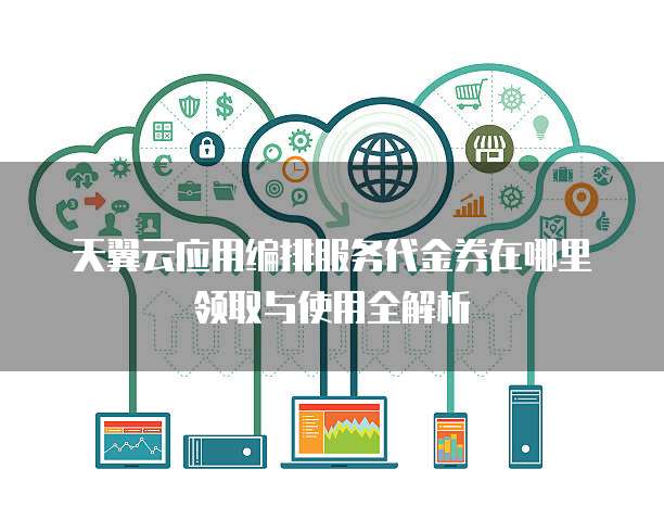 天翼云应用编排服务代金券在哪里领取与使用全解析