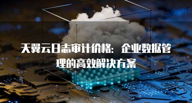 天翼云日志审计价格:企业数据管理的高效解决方案