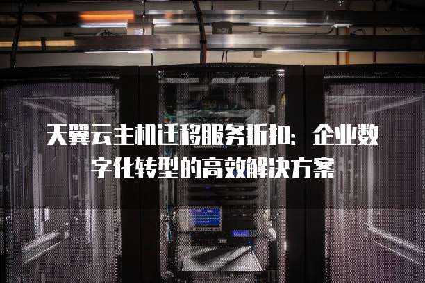天翼云主机迁移服务折扣:企业数字化转型的高效解决方案