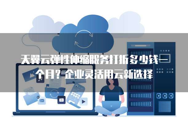 天翼云弹性伸缩服务打折多少钱一个月?企业灵活用云新选择