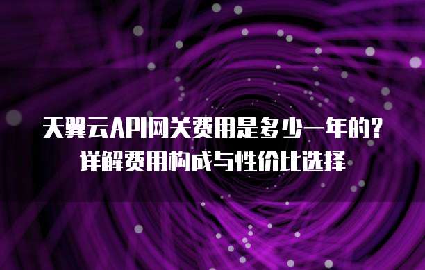 天翼云API网关费用是多少一年的？详解费用构成与性价比选择