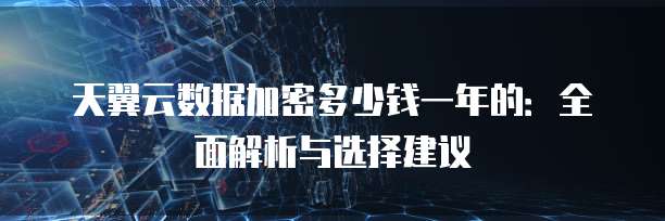 天翼云数据加密多少钱一年的:全面解析与选择建议