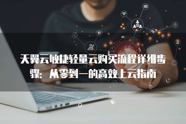 天翼云敏捷轻量云购买流程详细步骤:从零到一的高效上云指南