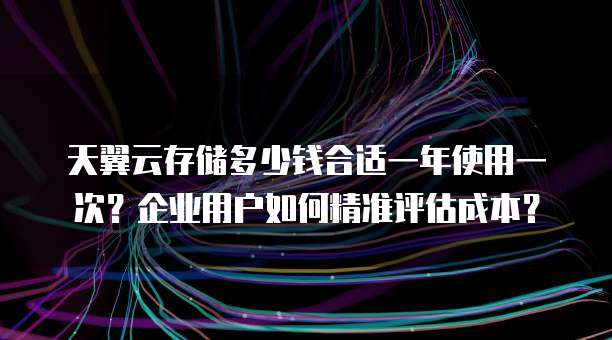 天翼云存储多少钱合适一年使用一次?企业用户如何精准评估成本?
