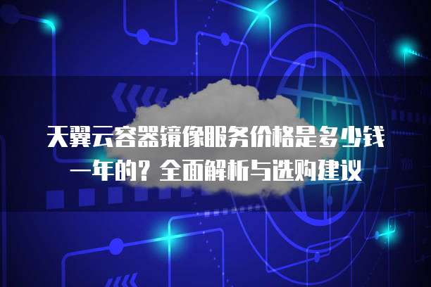 天翼云容器镜像服务价格是多少钱一年的?全面解析与选购建议