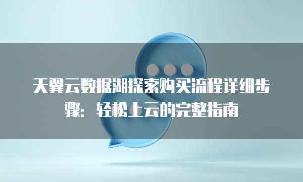 天翼云数据湖探索购买流程详细步骤:轻松上云的完整指南