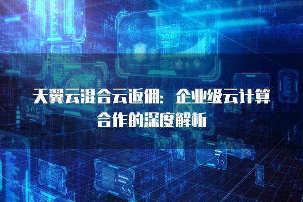 天翼云混合云返佣：企业级云计算合作的深度解析