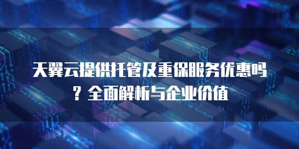 天翼云提供托管及重保服务优惠吗?全面解析与企业价值