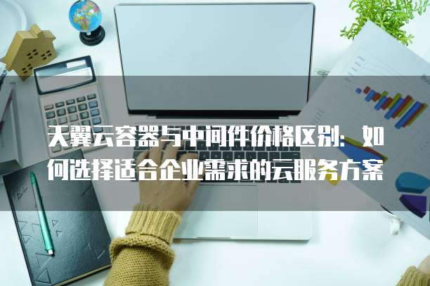 天翼云容器与中间件价格区别:如何选择适合企业需求的云服务方案