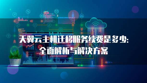 天翼云主机迁移服务续费是多少:全面解析与解决方案