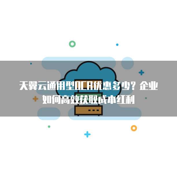 天翼云通用型OCR优惠多少？企业如何高效获取成本红利