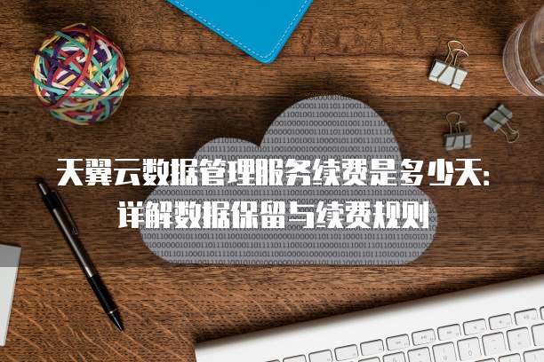 天翼云数据管理服务续费是多少天:详解数据保留与续费规则