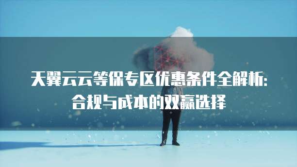天翼云云等保专区优惠条件全解析:合规与成本的双赢选择