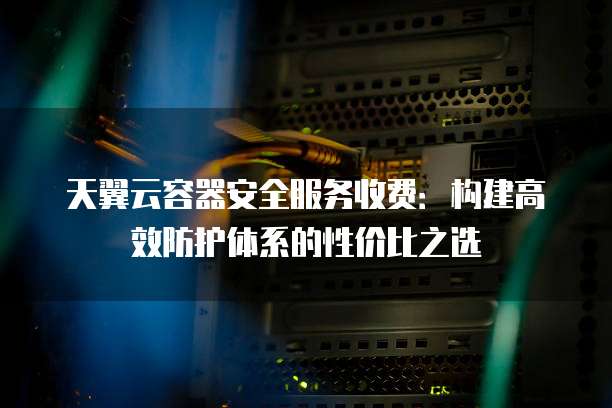天翼云容器安全服务收费:构建高效防护体系的性价比之选