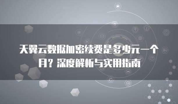 天翼云数据加密续费是多少元一个月?深度解析与实用指南
