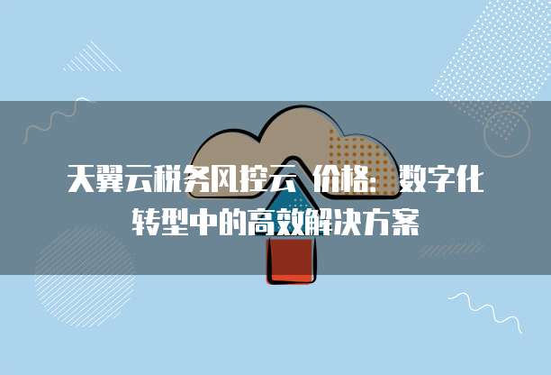 天翼云税务风控云 价格:数字化转型中的高效解决方案