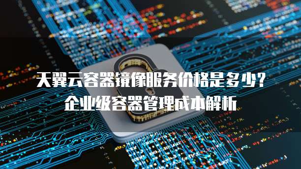 天翼云容器镜像服务价格是多少?企业级容器管理成本解析