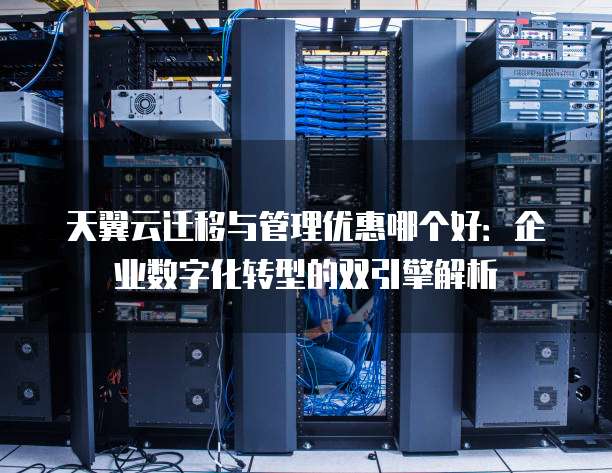 天翼云迁移与管理优惠哪个好:企业数字化转型的双引擎解析