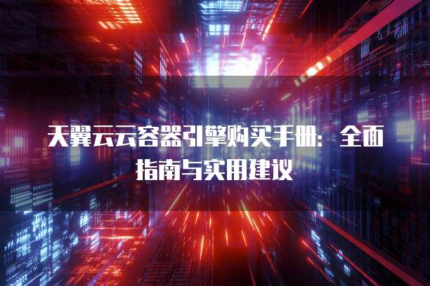 天翼云云容器引擎购买手册:全面指南与实用建议