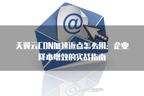 天翼云CDN加速返点怎么用:企业降本增效的实战指南