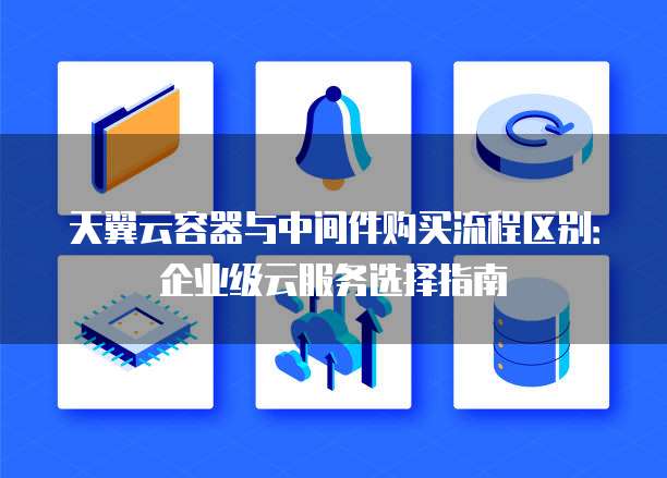 天翼云容器与中间件购买流程区别：企业级云服务选择指南