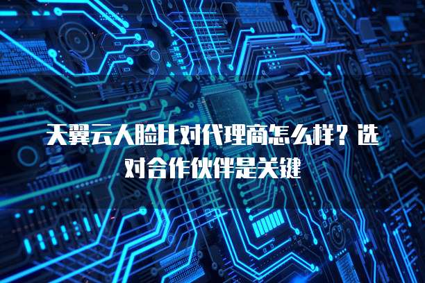 天翼云人脸比对代理商怎么样?选对合作伙伴是关键